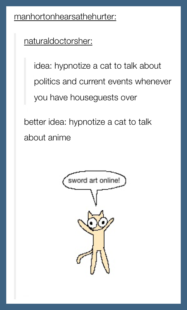 a fake screenshot of an old tumblr post. naturaldoctorsher: "idea: hypnotize a cat to talk about politics and current events whenever you have houseguests over" manhortonhearsathehurter: "better idea: hypnotize a cat to talk about anime" attached is a mspaint drawing of a cat with big eyes shouting "sword art online!"